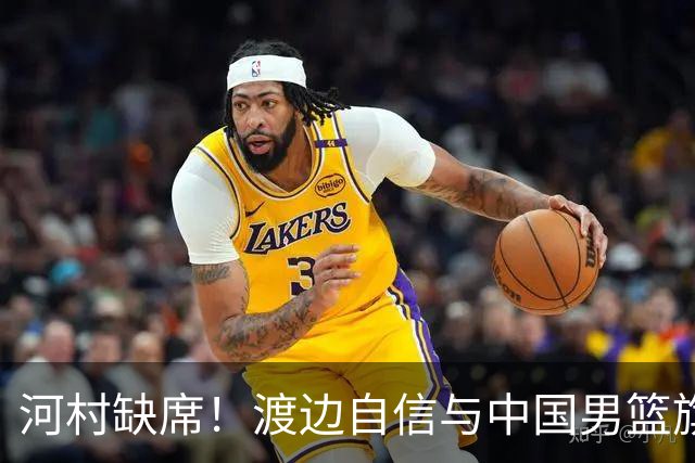 河村缺席！渡边自信与中国男篮旗鼓相当：以我们当下实力完全能赢
